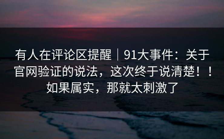 有人在评论区提醒｜91大事件：关于官网验证的说法，这次终于说清楚！！如果属实，那就太刺激了