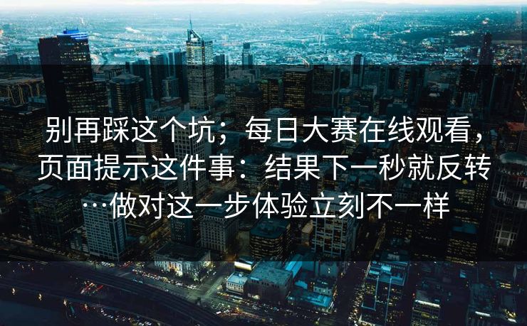 别再踩这个坑；每日大赛在线观看，页面提示这件事：结果下一秒就反转…做对这一步体验立刻不一样