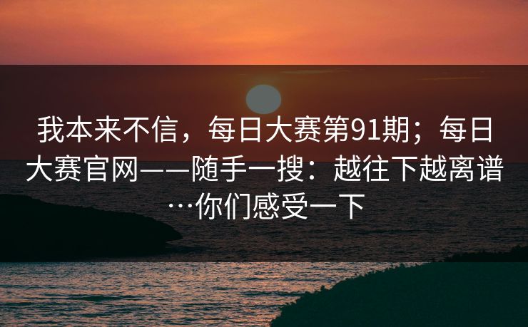 我本来不信,每日大赛第91期;每日大赛官网——随手一搜:越往下越离谱…你们感受一下 我本来不信,每日大赛第91期;每日大赛官网——随手一搜:越往下越离谱…你们感受一下