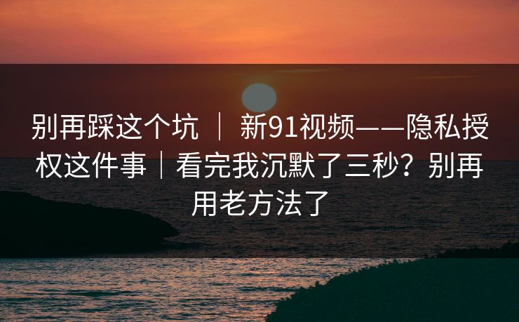 别再踩这个坑 ｜ 新91视频——隐私授权这件事｜看完我沉默了三秒？别再用老方法了