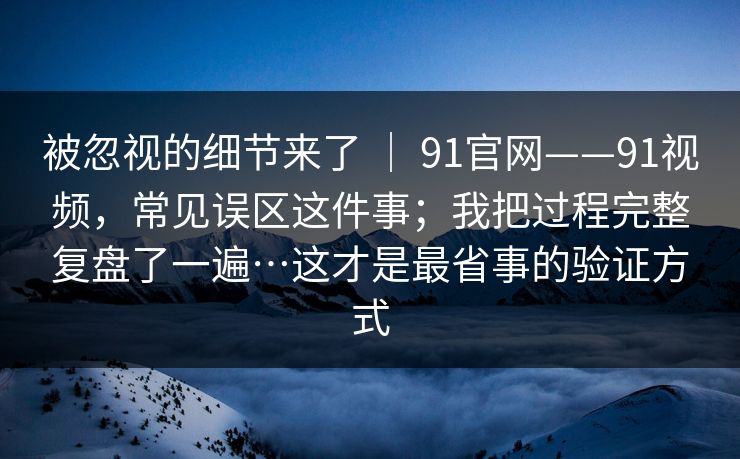 被忽视的细节来了 ｜ 91官网——91视频，常见误区这件事；我把过程完整复盘了一遍…这才是最省事的验证方式
