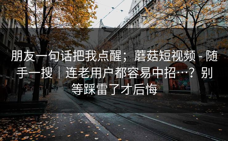 朋友一句话把我点醒；蘑菇短视频 - 随手一搜｜连老用户都容易中招…？别等踩雷了才后悔