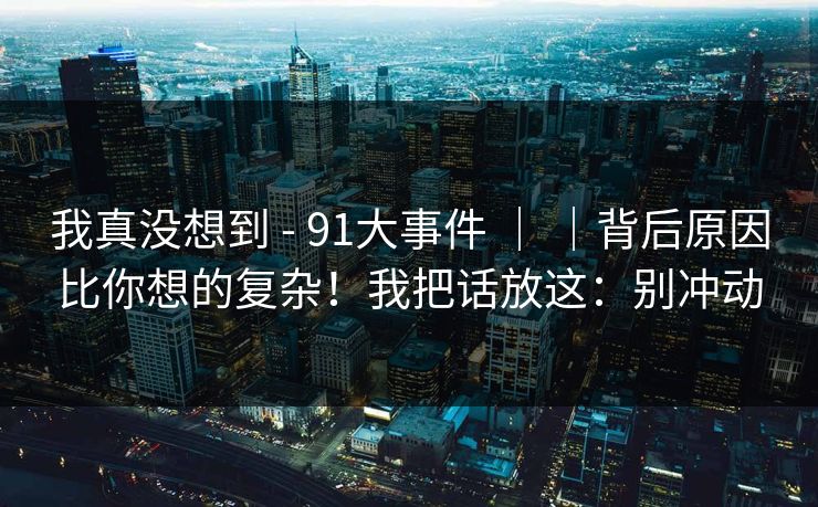 我真没想到 - 91大事件 ｜ ｜背后原因比你想的复杂！我把话放这：别冲动