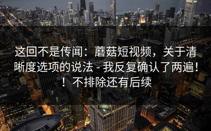 这回不是传闻：蘑菇短视频，关于清晰度选项的说法 - 我反复确认了两遍！！不排除还有后续