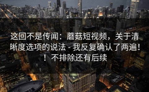 这回不是传闻：蘑菇短视频，关于清晰度选项的说法 - 我反复确认了两遍！！不排除还有后续