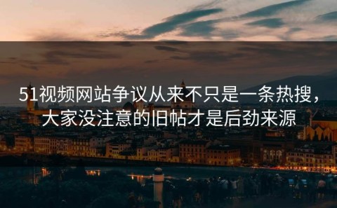 51视频网站争议从来不只是一条热搜，大家没注意的旧帖才是后劲来源