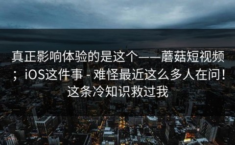 真正影响体验的是这个——蘑菇短视频；iOS这件事 - 难怪最近这么多人在问！这条冷知识救过我