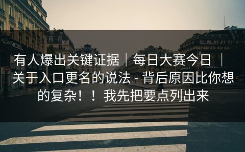 有人爆出关键证据｜每日大赛今日 ｜ 关于入口更名的说法 - 背后原因比你想的复杂！！我先把要点列出来