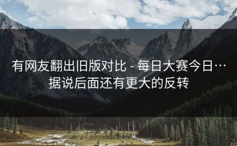 有网友翻出旧版对比 - 每日大赛今日…据说后面还有更大的反转