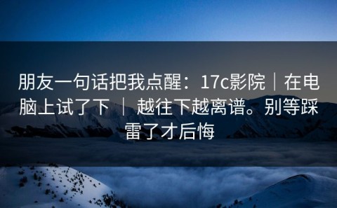 朋友一句话把我点醒：17c影院｜在电脑上试了下 ｜ 越往下越离谱。别等踩雷了才后悔