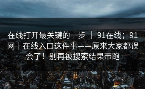在线打开最关键的一步 ｜ 91在线；91网｜在线入口这件事——原来大家都误会了！别再被搜索结果带跑