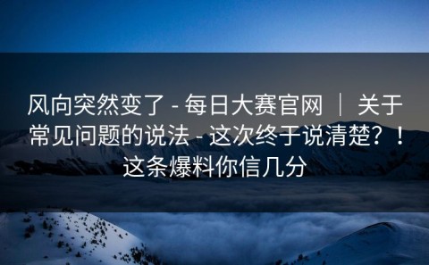 风向突然变了 - 每日大赛官网 ｜ 关于常见问题的说法 - 这次终于说清楚？！这条爆料你信几分