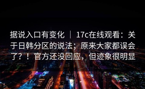 据说入口有变化 ｜ 17c在线观看：关于日韩分区的说法；原来大家都误会了？！官方还没回应，但迹象很明显