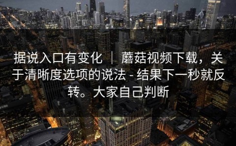 据说入口有变化 ｜ 蘑菇视频下载，关于清晰度选项的说法 - 结果下一秒就反转。大家自己判断