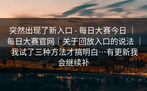 突然出现了新入口 - 每日大赛今日 ｜ 每日大赛官网｜关于回放入口的说法 ｜ 我试了三种方法才搞明白…有更新我会继续补