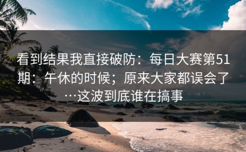 看到结果我直接破防：每日大赛第51期：午休的时候；原来大家都误会了…这波到底谁在搞事