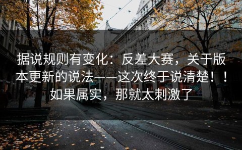 据说规则有变化：反差大赛，关于版本更新的说法——这次终于说清楚！！如果属实，那就太刺激了