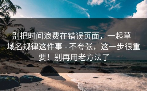 别把时间浪费在错误页面，一起草｜域名规律这件事 - 不夸张，这一步很重要！别再用老方法了