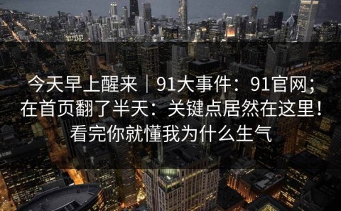 今天早上醒来｜91大事件：91官网；在首页翻了半天：关键点居然在这里！看完你就懂我为什么生气