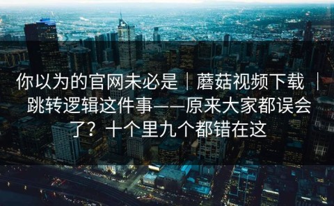 你以为的官网未必是｜蘑菇视频下载 ｜ 跳转逻辑这件事——原来大家都误会了？十个里九个都错在这
