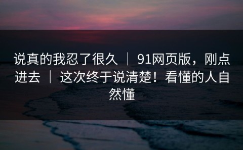 说真的我忍了很久 ｜ 91网页版，刚点进去 ｜ 这次终于说清楚！看懂的人自然懂