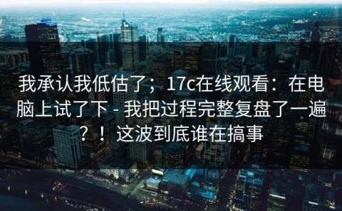 我承认我低估了；17c在线观看：在电脑上试了下 - 我把过程完整复盘了一遍？！这波到底谁在搞事