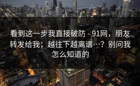 看到这一步我直接破防 - 91网，朋友转发给我；越往下越离谱…？别问我怎么知道的