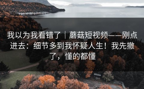我以为我看错了｜蘑菇短视频——刚点进去：细节多到我怀疑人生！我先撤了，懂的都懂