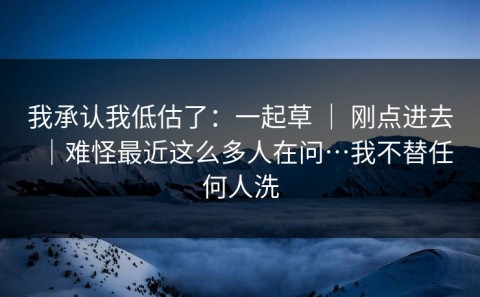 我承认我低估了：一起草 ｜ 刚点进去｜难怪最近这么多人在问…我不替任何人洗