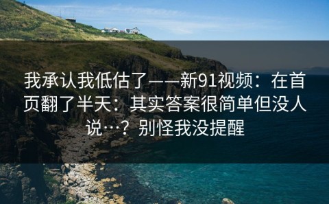我承认我低估了——新91视频：在首页翻了半天：其实答案很简单但没人说…？别怪我没提醒