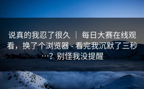 说真的我忍了很久 ｜ 每日大赛在线观看，换了个浏览器 - 看完我沉默了三秒…？别怪我没提醒