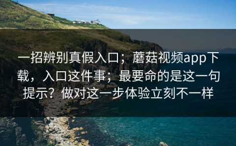 一招辨别真假入口；蘑菇视频app下载，入口这件事；最要命的是这一句提示？做对这一步体验立刻不一样