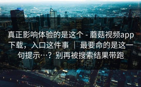 真正影响体验的是这个 - 蘑菇视频app下载，入口这件事 ｜ 最要命的是这一句提示…？别再被搜索结果带跑