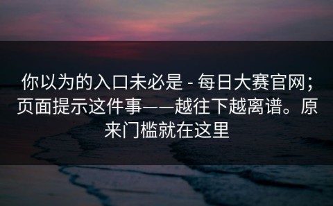 你以为的入口未必是 - 每日大赛官网；页面提示这件事——越往下越离谱。原来门槛就在这里