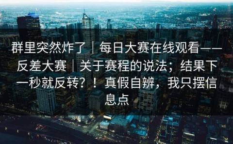 群里突然炸了｜每日大赛在线观看——反差大赛｜关于赛程的说法；结果下一秒就反转？！真假自辨，我只摆信息点
