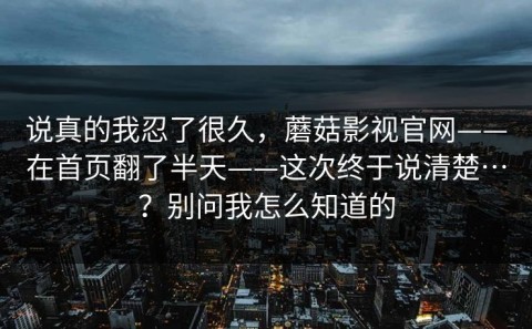 说真的我忍了很久，蘑菇影视官网——在首页翻了半天——这次终于说清楚…？别问我怎么知道的