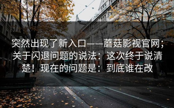 突然出现了新入口——蘑菇影视官网；关于闪退问题的说法：这次终于说清楚！现在的问题是：到底谁在改