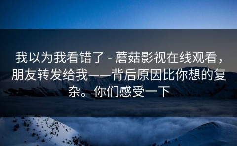 我以为我看错了 - 蘑菇影视在线观看，朋友转发给我——背后原因比你想的复杂。你们感受一下