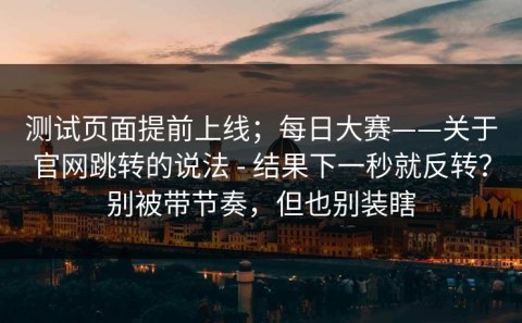 测试页面提前上线；每日大赛——关于官网跳转的说法 - 结果下一秒就反转？别被带节奏，但也别装瞎