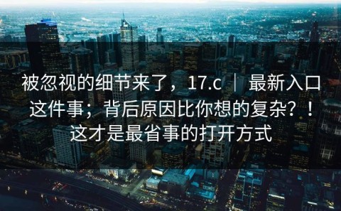 被忽视的细节来了，17.c ｜ 最新入口这件事；背后原因比你想的复杂？！这才是最省事的打开方式