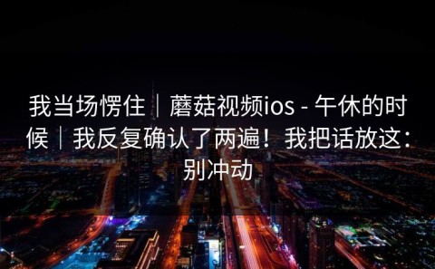 我当场愣住｜蘑菇视频ios - 午休的时候｜我反复确认了两遍！我把话放这：别冲动