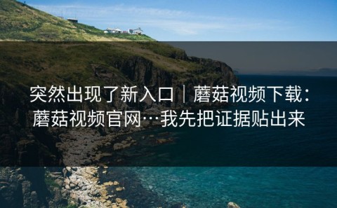 突然出现了新入口｜蘑菇视频下载：蘑菇视频官网…我先把证据贴出来