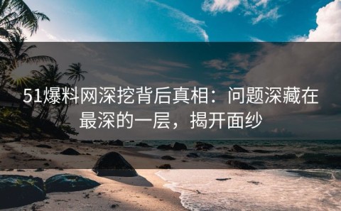 51爆料网深挖背后真相：问题深藏在最深的一层，揭开面纱