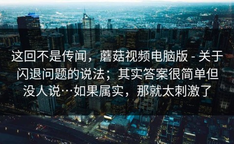 这回不是传闻，蘑菇视频电脑版 - 关于闪退问题的说法；其实答案很简单但没人说…如果属实，那就太刺激了