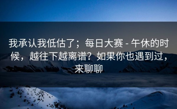 我承认我低估了；每日大赛 - 午休的时候，越往下越离谱？如果你也遇到过，来聊聊