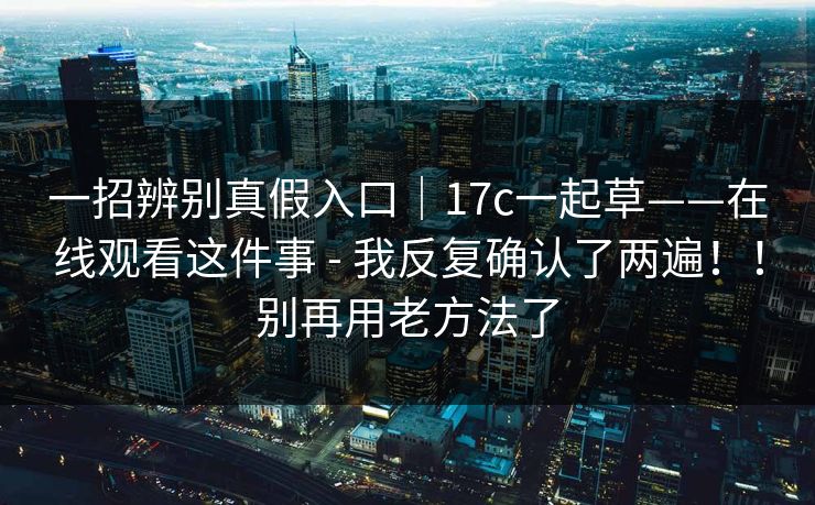 一招辨别真假入口|17c一起草——在线观看这件事 - 我反复确认了两遍!!别再用老方法了 一招辨别真假入口|17c一起草——在线观看这件事 - 我反复确认了两遍!!别再用老方法了