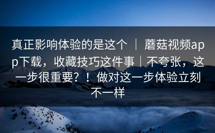 真正影响体验的是这个 | 蘑菇视频app下载,收藏技巧这件事|不夸张,这一步很重要?!做对这一步体验立刻不一样 真正影响体验的是这个 | 蘑菇视频app下载,收藏技巧这件事|不夸张,这一步很重要?!做对这一步体验立刻不一样
