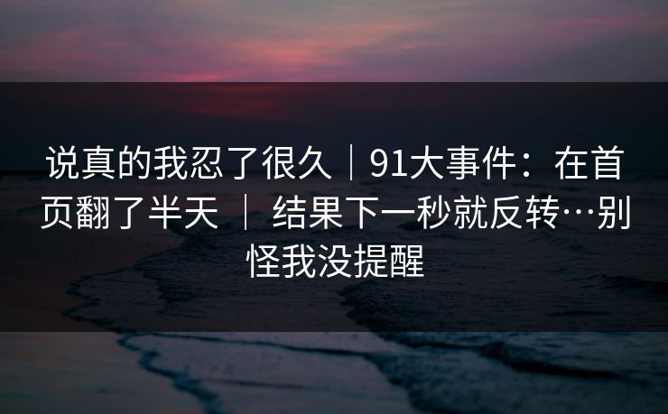 说真的我忍了很久|91大事件:在首页翻了半天 | 结果下一秒就反转…别怪我没提醒 说真的我忍了很久|91大事件:在首页翻了半天 | 结果下一秒就反转…别怪我没提醒