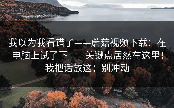 我以为我看错了——蘑菇视频下载:在电脑上试了下——关键点居然在这里!我把话放这:别冲动 我以为我看错了——蘑菇视频下载:在电脑上试了下——关键点居然在这里!我把话放这:别冲动