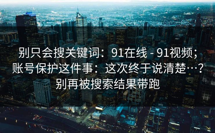 别只会搜关键词:91在线 - 91视频;账号保护这件事:这次终于说清楚…?别再被搜索结果带跑 别只会搜关键词:91在线 - 91视频;账号保护这件事:这次终于说清楚…?别再被搜索结果带跑